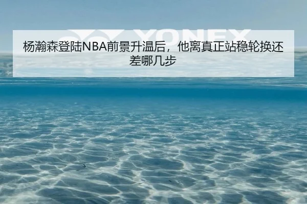 杨瀚森登陆NBA前景升温后，他离真正站稳轮换还差哪几步